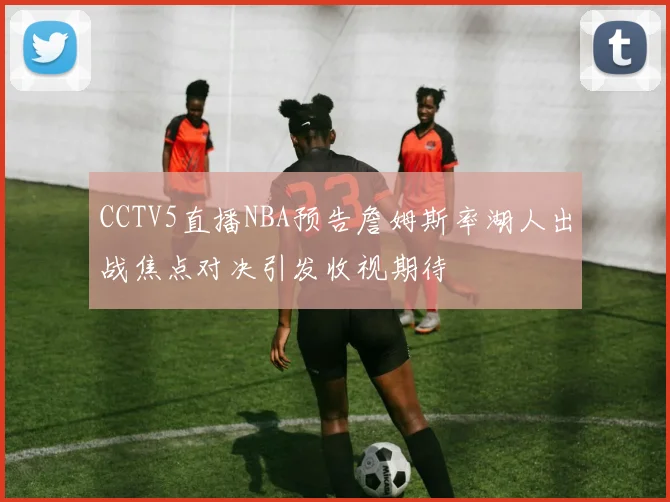 CCTV5直播NBA预告詹姆斯率湖人出战焦点对决引发收视期待
