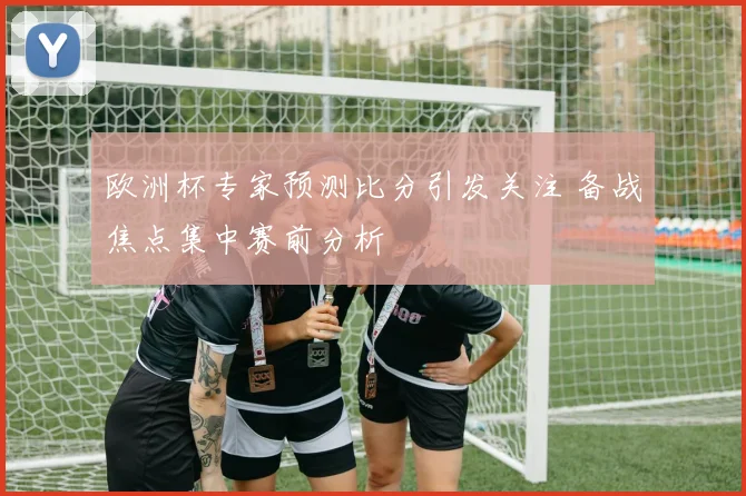 欧洲杯专家预测比分引发关注 备战焦点集中赛前分析