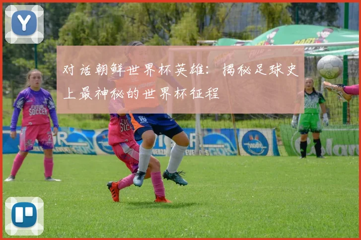 对话朝鲜世界杯英雄：揭秘足球史上最神秘的世界杯征程