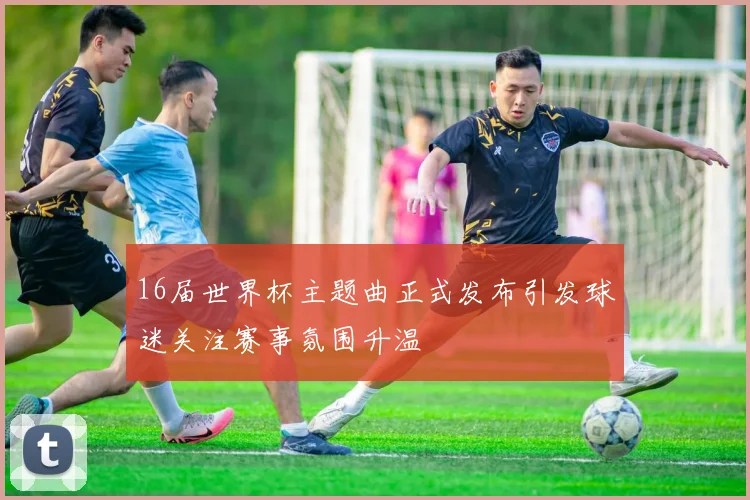 16届世界杯主题曲正式发布引发球迷关注赛事氛围升温