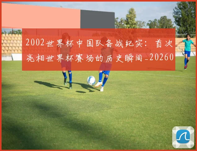 2002世界杯中国队备战纪实：首次亮相世界杯赛场的历史瞬间_20260626100214
