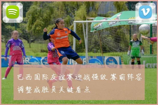 巴西国际友谊赛迎战强敌 赛前阵容调整成胜负关键看点